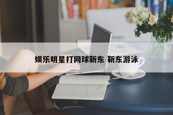 娱乐明星打网球靳东 靳东游泳