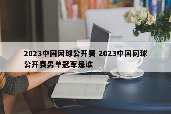 2023中国网球公开赛 2023中国网球公开赛男单冠军是谁