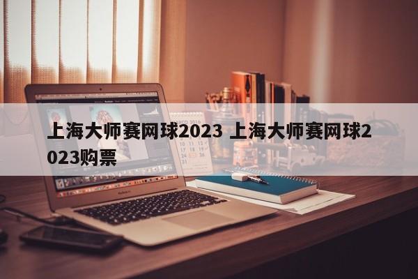 上海大师赛网球2023 上海大师赛网球2023购票