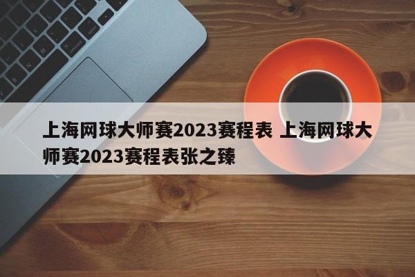 上海网球大师赛2023赛程表 上海网球大师赛2023赛程表张之臻