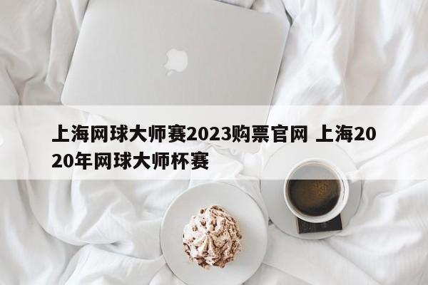 上海网球大师赛2023购票官网 上海2020年网球大师杯赛