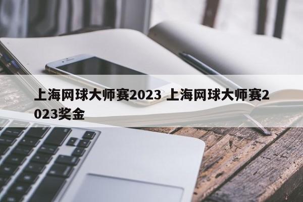 上海网球大师赛2023 上海网球大师赛2023奖金