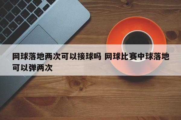 网球落地两次可以接球吗 网球比赛中球落地可以弹两次