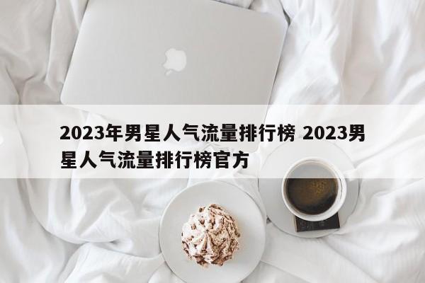 2023年男星人气流量排行榜 2023男星人气流量排行榜官方